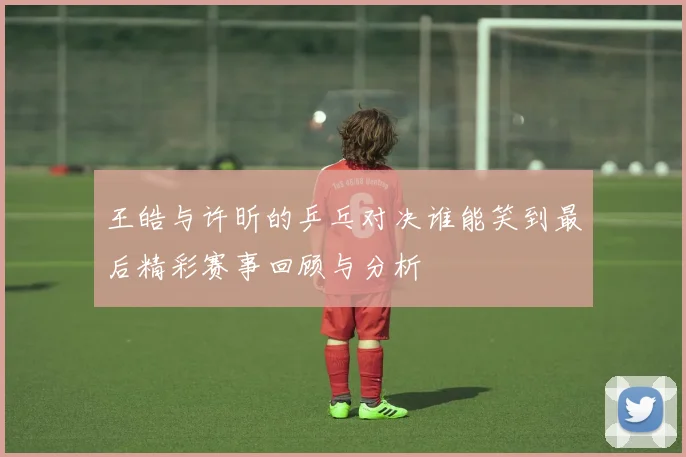 王皓与许昕的乒乓对决谁能笑到最后精彩赛事回顾与分析
