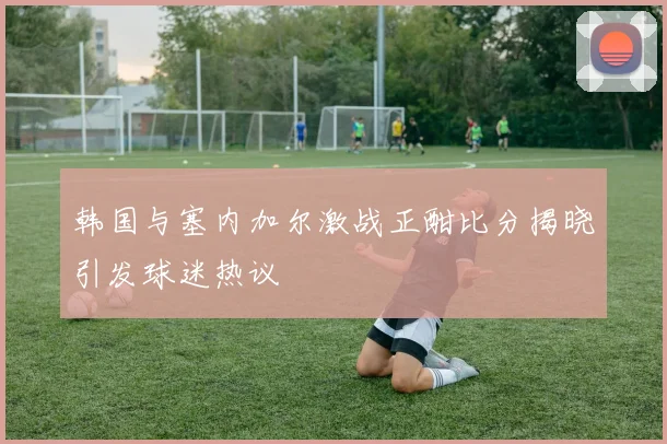 韩国与塞内加尔激战正酣比分揭晓引发球迷热议