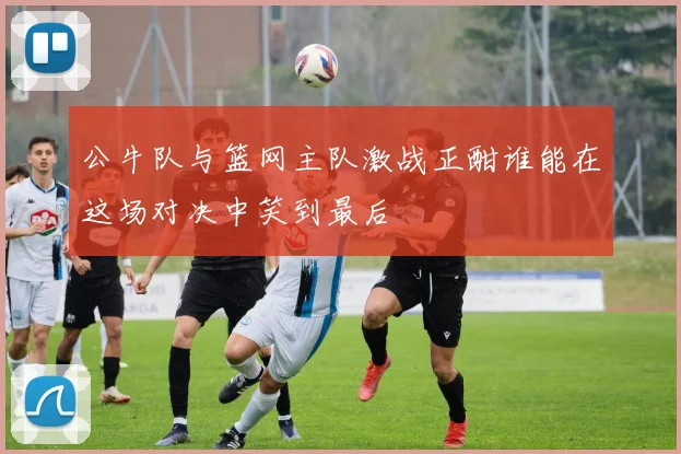 公牛队与篮网主队激战正酣谁能在这场对决中笑到最后