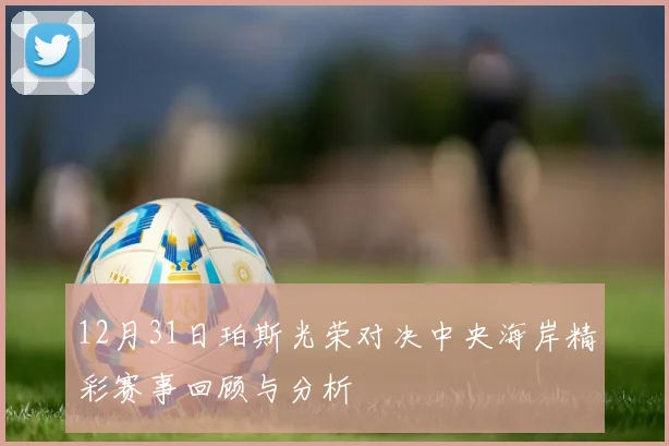 12月31日珀斯光荣对决中央海岸精彩赛事回顾与分析