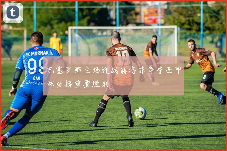 巴塞罗那主场迎战赫塔菲争夺西甲积分榜重要胜利