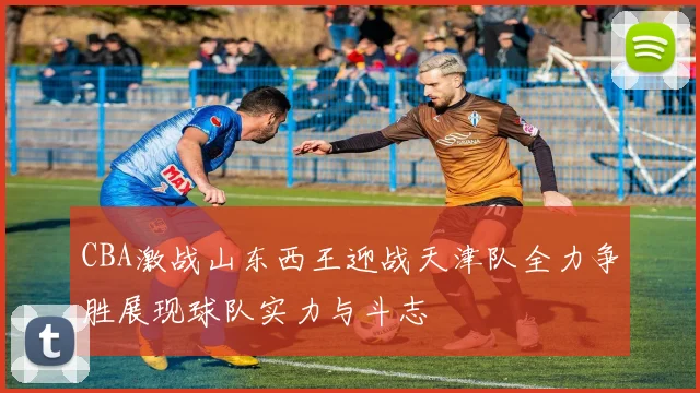CBA激战山东西王迎战天津队全力争胜展现球队实力与斗志
