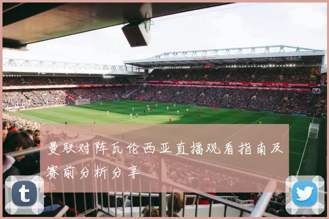 曼联对阵瓦伦西亚直播观看指南及赛前分析分享
