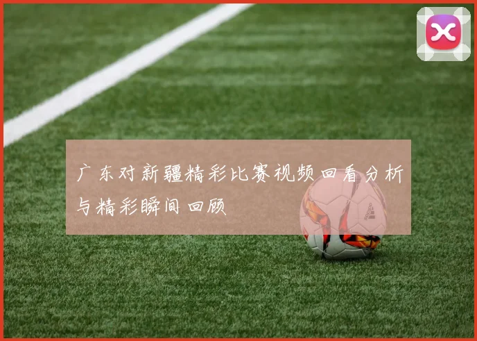 广东对新疆精彩比赛视频回看分析与精彩瞬间回顾