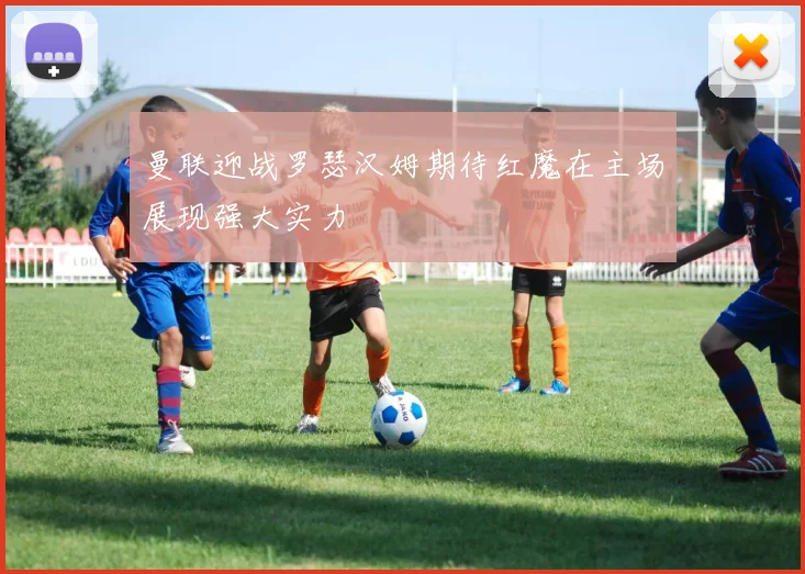曼联迎战罗瑟汉姆期待红魔在主场展现强大实力