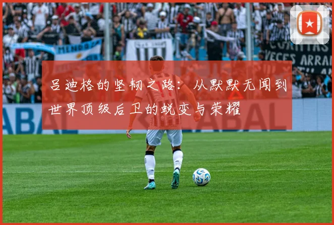 吕迪格的坚韧之路：从默默无闻到世界顶级后卫的蜕变与荣耀