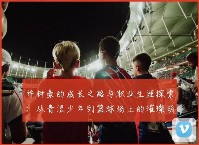 许钟豪的成长之路与职业生涯探索：从青涩少年到篮球场上的璀璨明星