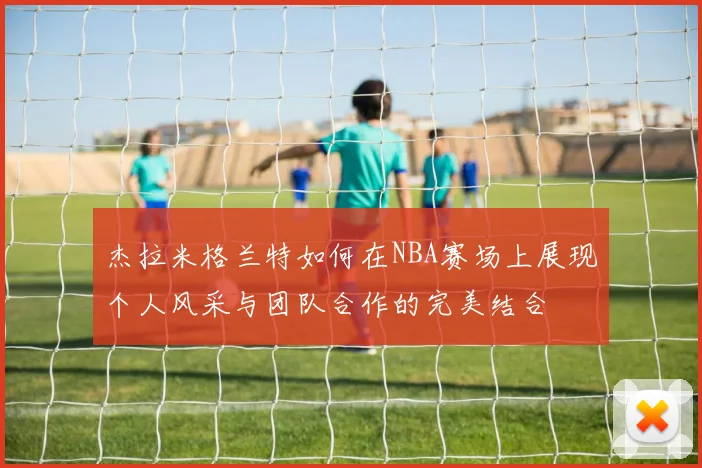 杰拉米格兰特如何在NBA赛场上展现个人风采与团队合作的完美结合