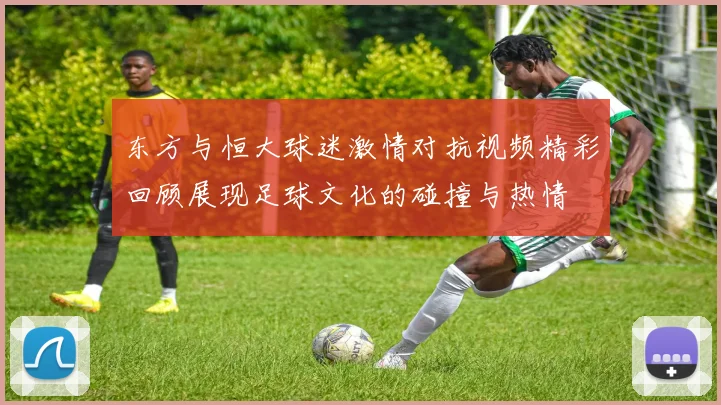 东方与恒大球迷激情对抗视频精彩回顾展现足球文化的碰撞与热情