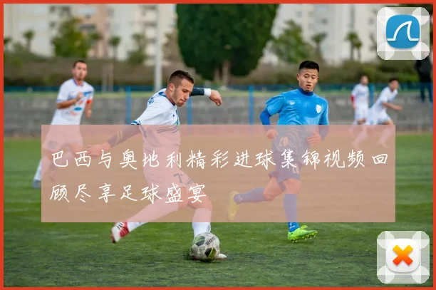 巴西与奥地利精彩进球集锦视频回顾尽享足球盛宴