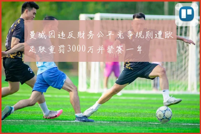 曼城因违反财务公平竞争规则遭欧足联重罚3000万并禁赛一年