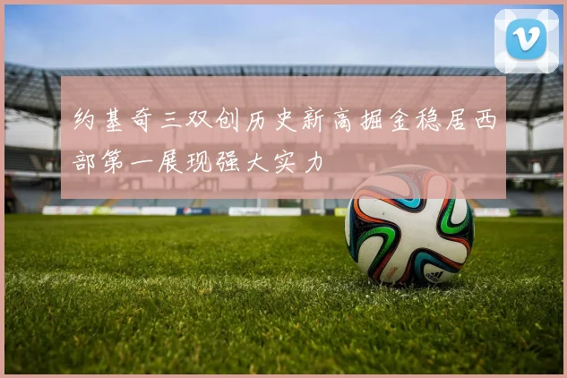 约基奇三双创历史新高掘金稳居西部第一展现强大实力