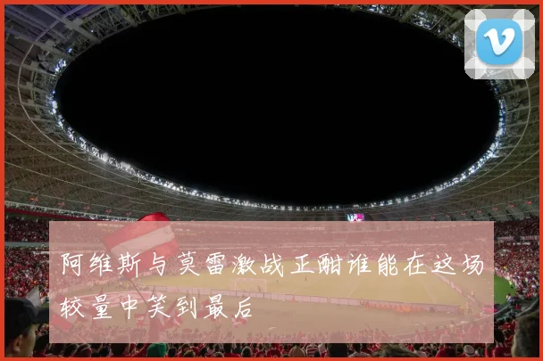 阿维斯与莫雷激战正酣谁能在这场较量中笑到最后