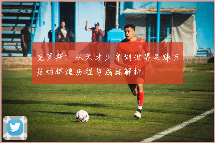克罗斯：从天才少年到世界足球巨星的辉煌历程与成就解析
