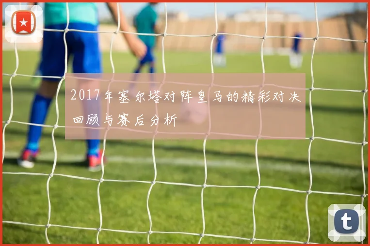2017年塞尔塔对阵皇马的精彩对决回顾与赛后分析