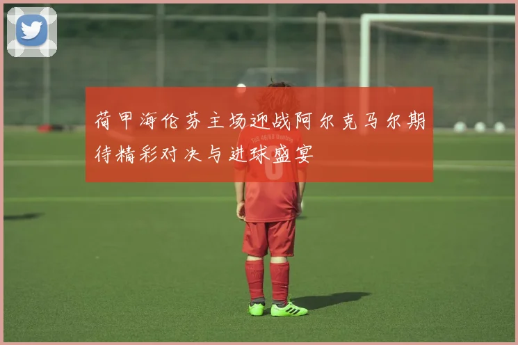 荷甲海伦芬主场迎战阿尔克马尔期待精彩对决与进球盛宴