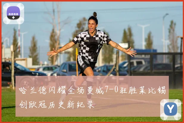 哈兰德闪耀全场曼城7-0狂胜莱比锡创欧冠历史新纪录